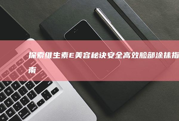 探索维生素E美容秘诀：安全高效脸部涂抹指南